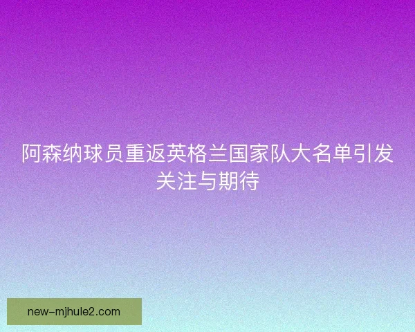 阿森纳球员重返英格兰国家队大名单引发关注与期待 阿森纳球员重返英格兰国家队大名单引发关注与期待