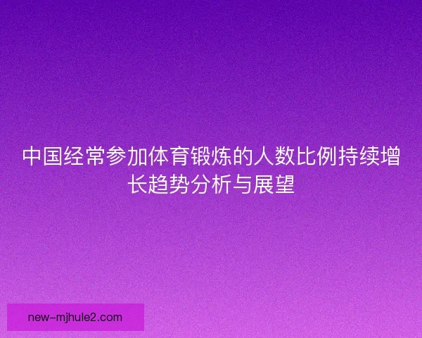 中国经常参加体育锻炼的人数比例持续增长趋势分析与展望