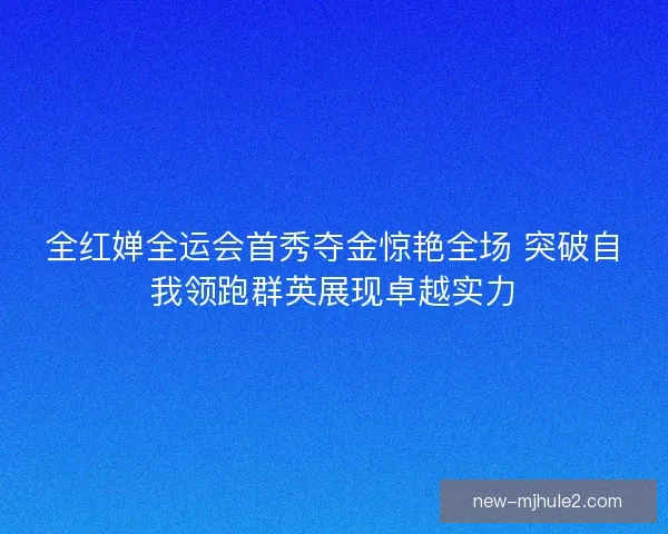 全红婵全运会首秀夺金惊艳全场 突破自我领跑群英展现卓越实力