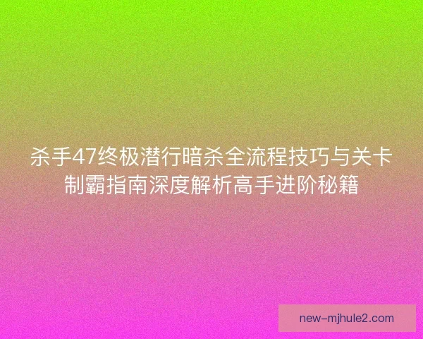 杀手47终极潜行暗杀全流程技巧与关卡制霸指南深度解析高手进阶秘籍