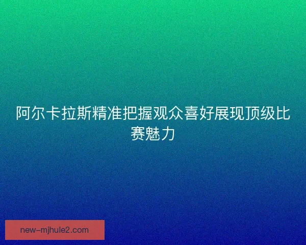 阿尔卡拉斯精准把握观众喜好展现顶级比赛魅力 阿尔卡拉斯精准把握观众喜好展现顶级比赛魅力