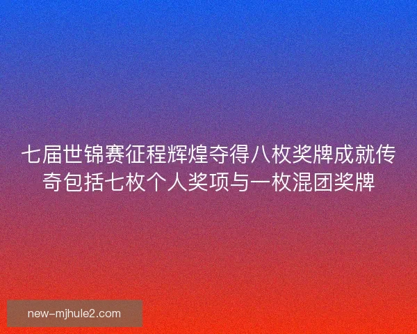 七届世锦赛征程辉煌夺得八枚奖牌成就传奇包括七枚个人奖项与一枚混团奖牌 七届世锦赛征程辉煌夺得八枚奖牌成就传奇包括七枚个人奖项与一枚混团奖牌