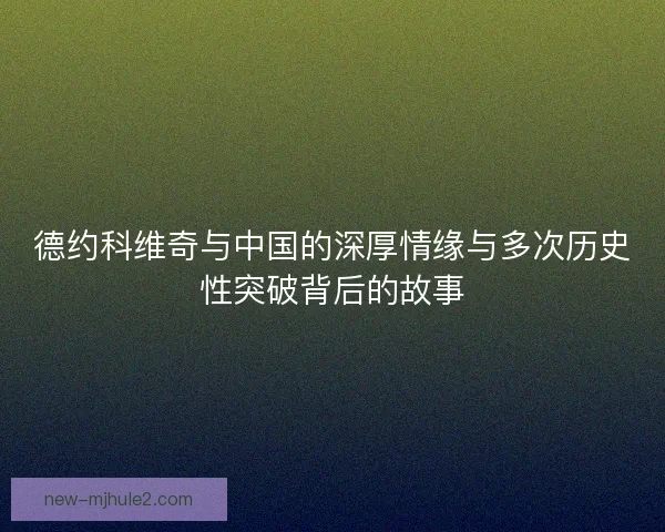 德约科维奇与中国的深厚情缘与多次历史性突破背后的故事