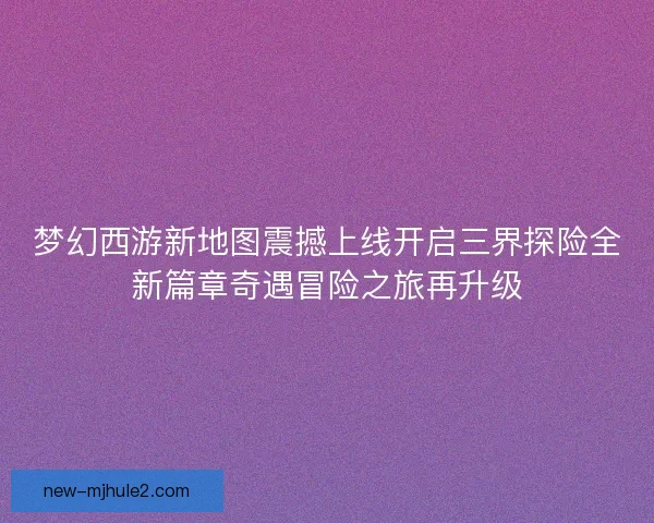 梦幻西游新地图震撼上线开启三界探险全新篇章奇遇冒险之旅再升级