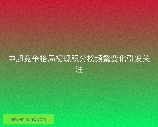 中超竞争格局初现积分榜频繁变化引发关注