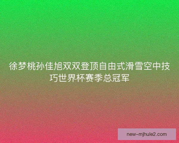 徐梦桃孙佳旭双双登顶自由式滑雪空中技巧世界杯赛季总冠军