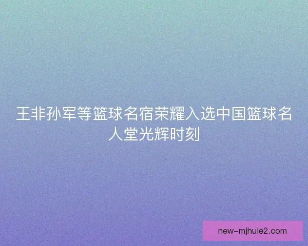 王非孙军等篮球名宿荣耀入选中国篮球名人堂光辉时刻
