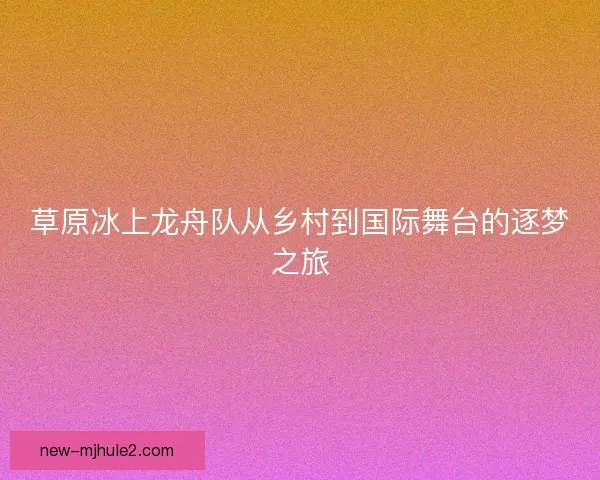 草原冰上龙舟队从乡村到国际舞台的逐梦之旅